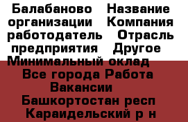 Балабаново › Название организации ­ Компания-работодатель › Отрасль предприятия ­ Другое › Минимальный оклад ­ 1 - Все города Работа » Вакансии   . Башкортостан респ.,Караидельский р-н